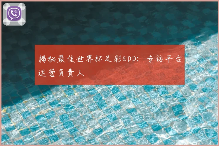 揭秘最佳世界杯足彩app：专访平台运营负责人
