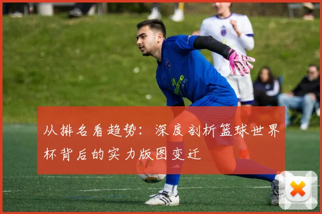 从排名看趋势：深度剖析篮球世界杯背后的实力版图变迁