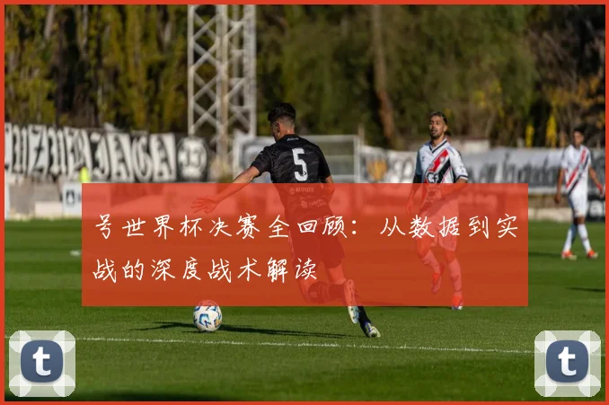 号世界杯决赛全回顾：从数据到实战的深度战术解读