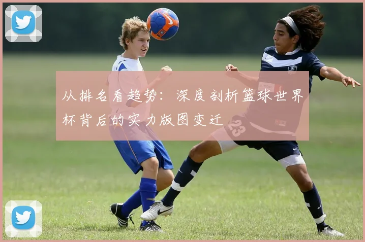 从排名看趋势：深度剖析篮球世界杯背后的实力版图变迁